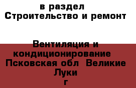  в раздел : Строительство и ремонт » Вентиляция и кондиционирование . Псковская обл.,Великие Луки г.